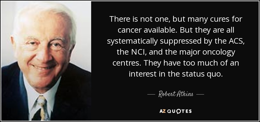 There is not one, but many cures for cancer available. But they are all systematically suppressed by the ACS, the NCI, and the major oncology centres. They have too much of an interest in the status quo. - Robert Atkins