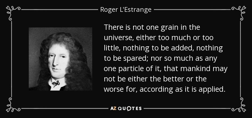 There is not one grain in the universe, either too much or too little, nothing to be added, nothing to be spared; nor so much as any one particle of it, that mankind may not be either the better or the worse for, according as it is applied. - Roger L'Estrange