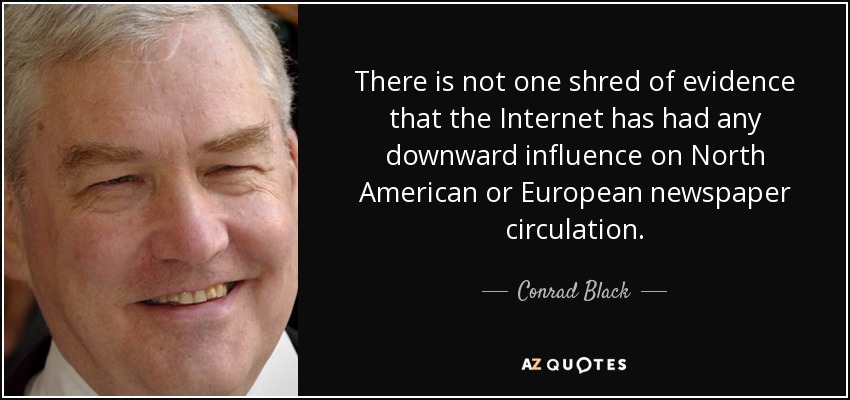 There is not one shred of evidence that the Internet has had any downward influence on North American or European newspaper circulation. - Conrad Black
