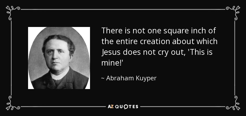 There is not one square inch of the entire creation about which Jesus does not cry out, 'This is mine!' - Abraham Kuyper
