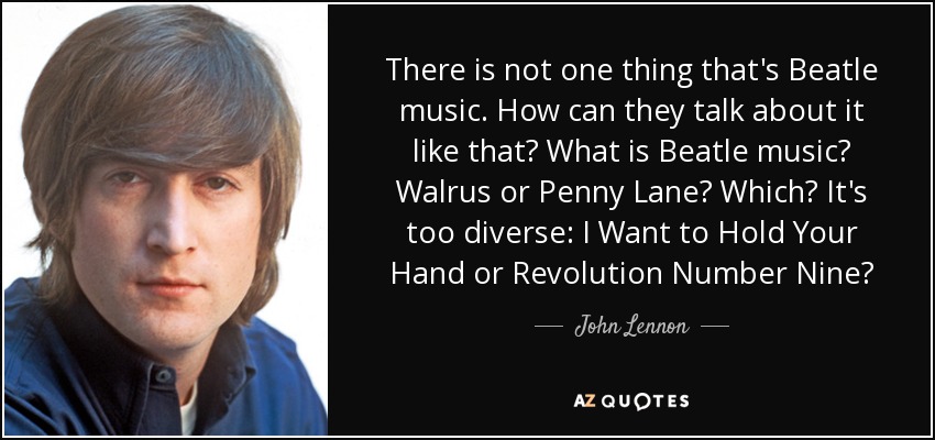 There is not one thing that's Beatle music. How can they talk about it like that? What is Beatle music? Walrus or Penny Lane? Which? It's too diverse: I Want to Hold Your Hand or Revolution Number Nine? - John Lennon