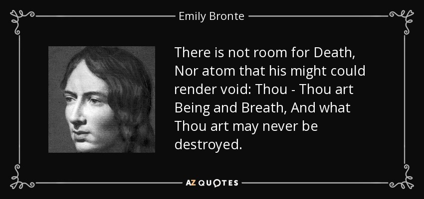There is not room for Death, Nor atom that his might could render void: Thou - Thou art Being and Breath, And what Thou art may never be destroyed. - Emily Bronte