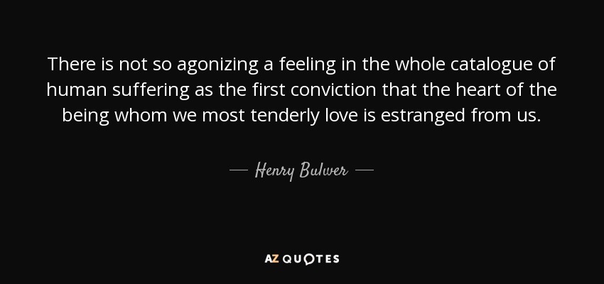 There is not so agonizing a feeling in the whole catalogue of human suffering as the first conviction that the heart of the being whom we most tenderly love is estranged from us. - Henry Bulwer, 1st Baron Dalling and Bulwer