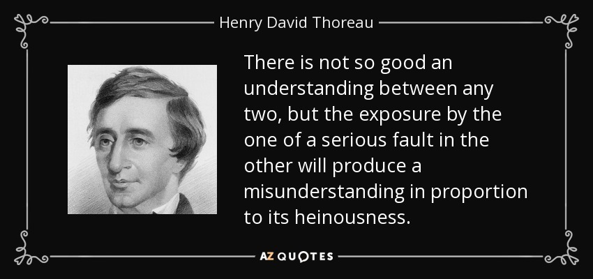 There is not so good an understanding between any two, but the exposure by the one of a serious fault in the other will produce a misunderstanding in proportion to its heinousness. - Henry David Thoreau