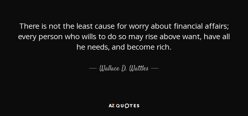 There is not the least cause for worry about financial affairs; every person who wills to do so may rise above want, have all he needs, and become rich. - Wallace D. Wattles