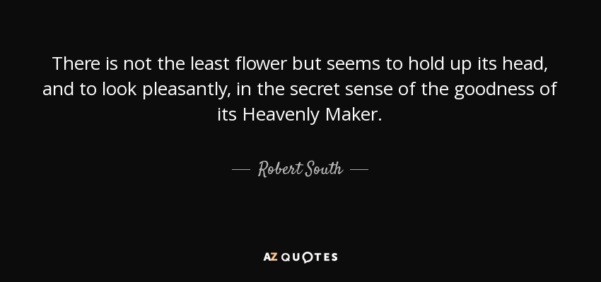 There is not the least flower but seems to hold up its head, and to look pleasantly, in the secret sense of the goodness of its Heavenly Maker. - Robert South