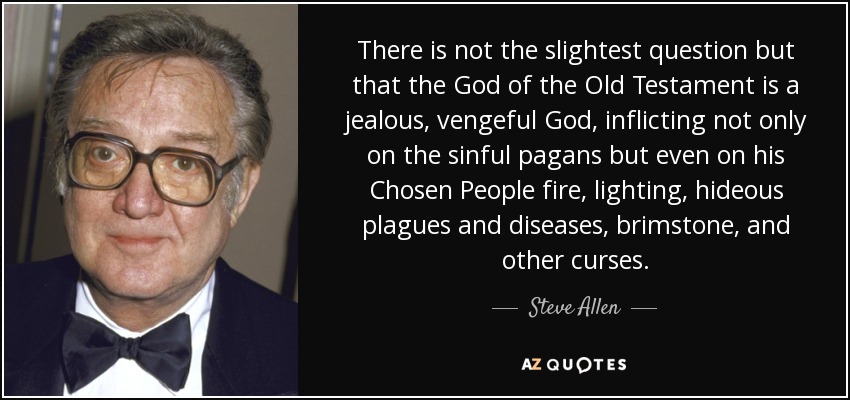 There is not the slightest question but that the God of the Old Testament is a jealous, vengeful God, inflicting not only on the sinful pagans but even on his Chosen People fire, lighting, hideous plagues and diseases, brimstone, and other curses. - Steve Allen