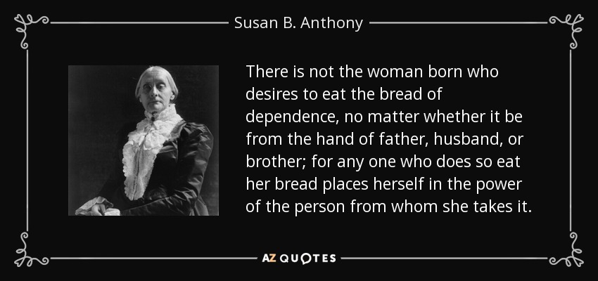 There is not the woman born who desires to eat the bread of dependence, no matter whether it be from the hand of father, husband, or brother; for any one who does so eat her bread places herself in the power of the person from whom she takes it. - Susan B. Anthony