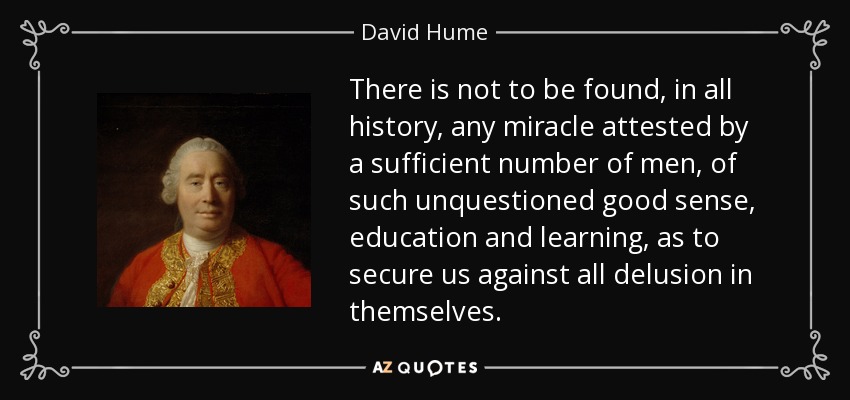 There is not to be found, in all history, any miracle attested by a sufficient number of men, of such unquestioned good sense, education and learning, as to secure us against all delusion in themselves. - David Hume