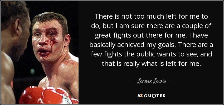 There is not too much left for me to do, but I am sure there are a couple of great fights out there for me. I have basically achieved my goals. There are a few fights the public wants to see, and that is really what is left for me. - Lennox Lewis