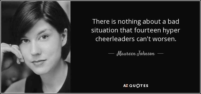 There is nothing about a bad situation that fourteen hyper cheerleaders can't worsen. - Maureen Johnson