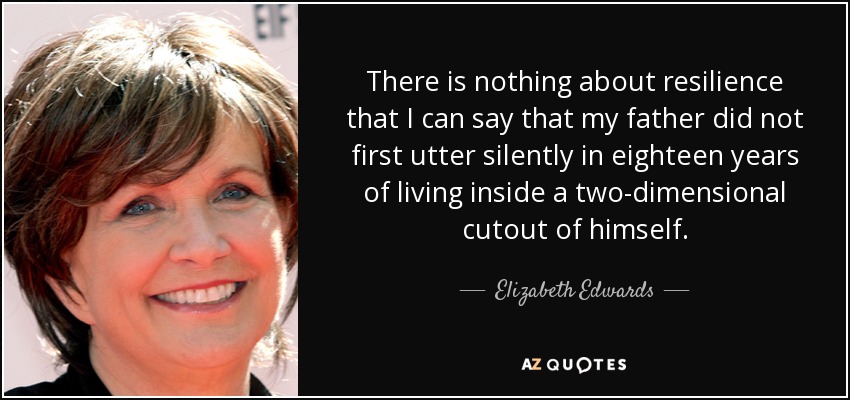 There is nothing about resilience that I can say that my father did not first utter silently in eighteen years of living inside a two-dimensional cutout of himself. - Elizabeth Edwards