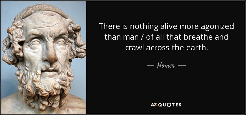 There is nothing alive more agonized than man / of all that breathe and crawl across the earth. - Homer