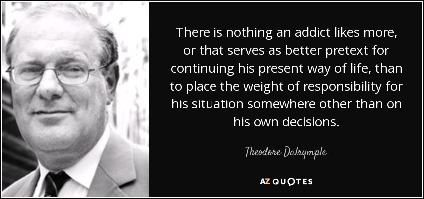 There is nothing an addict likes more, or that serves as better pretext for continuing his present way of life, than to place the weight of responsibility for his situation somewhere other than on his own decisions. - Theodore Dalrymple