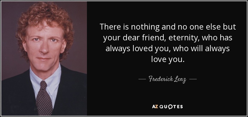 There is nothing and no one else but your dear friend, eternity, who has always loved you, who will always love you. - Frederick Lenz