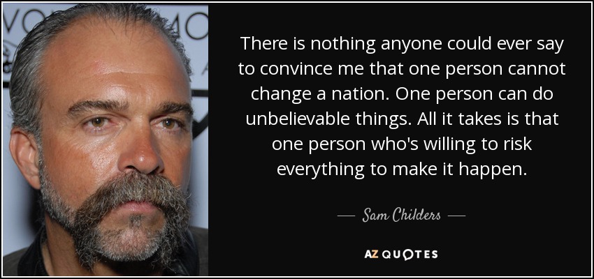 There is nothing anyone could ever say to convince me that one person cannot change a nation. One person can do unbelievable things. All it takes is that one person who's willing to risk everything to make it happen. - Sam Childers