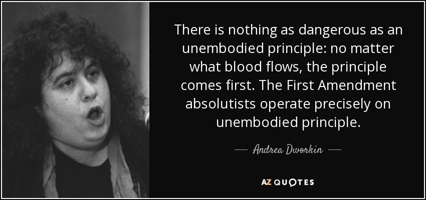 There is nothing as dangerous as an unembodied principle: no matter what blood flows, the principle comes first. The First Amendment absolutists operate precisely on unembodied principle. - Andrea Dworkin