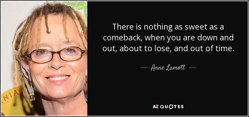 There is nothing as sweet as a comeback, when you are down and out, about to lose, and out of time. - Anne Lamott