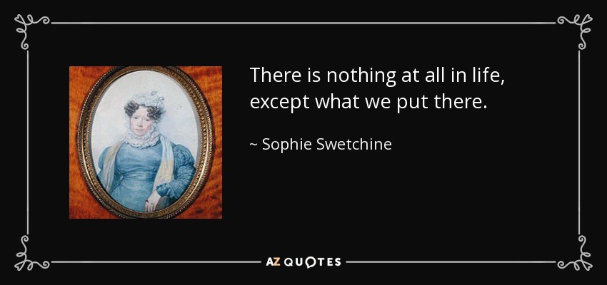 There is nothing at all in life, except what we put there. - Sophie Swetchine