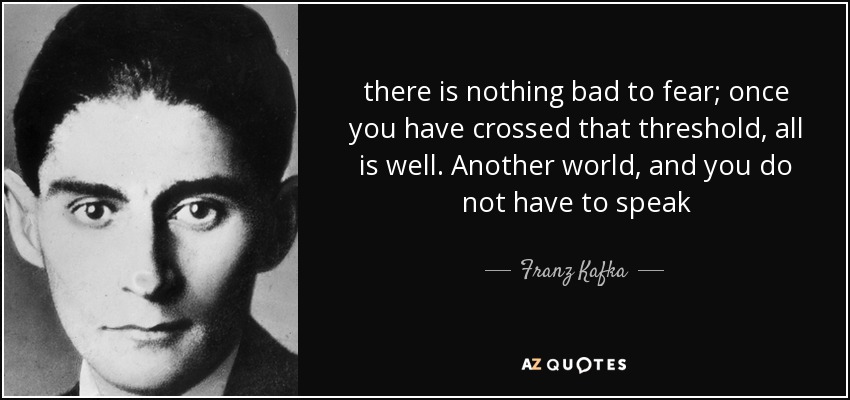 there is nothing bad to fear; once you have crossed that threshold, all is well. Another world, and you do not have to speak - Franz Kafka