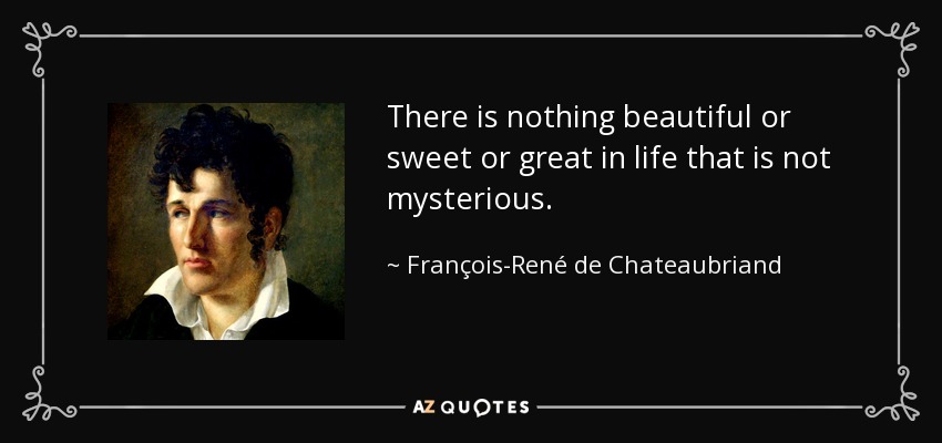 There is nothing beautiful or sweet or great in life that is not mysterious. - François-René de Chateaubriand