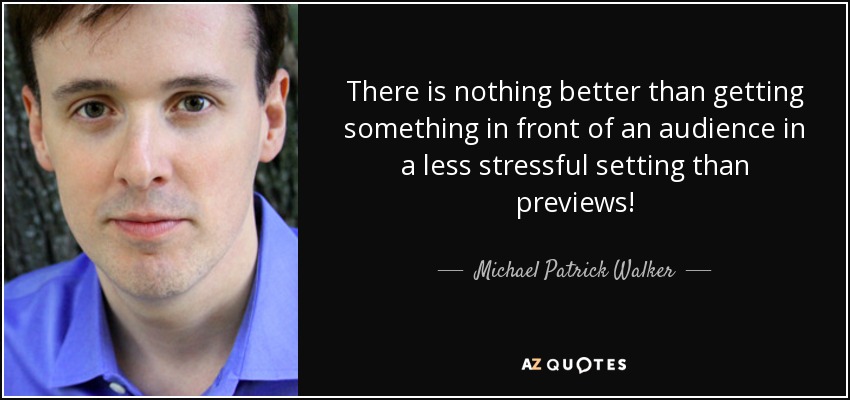 There is nothing better than getting something in front of an audience in a less stressful setting than previews! - Michael Patrick Walker