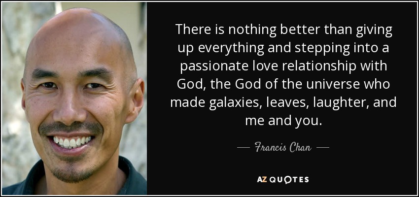 There is nothing better than giving up everything and stepping into a passionate love relationship with God, the God of the universe who made galaxies, leaves, laughter, and me and you. - Francis Chan