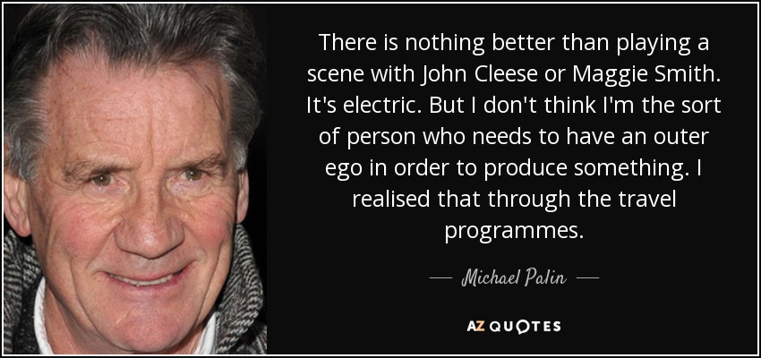 There is nothing better than playing a scene with John Cleese or Maggie Smith. It's electric. But I don't think I'm the sort of person who needs to have an outer ego in order to produce something. I realised that through the travel programmes. - Michael Palin