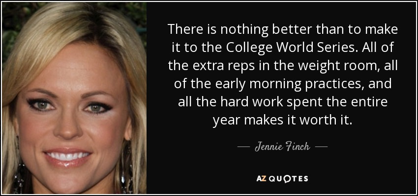 There is nothing better than to make it to the College World Series. All of the extra reps in the weight room, all of the early morning practices, and all the hard work spent the entire year makes it worth it. - Jennie Finch