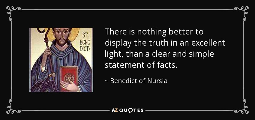 There is nothing better to display the truth in an excellent light, than a clear and simple statement of facts. - Benedict of Nursia