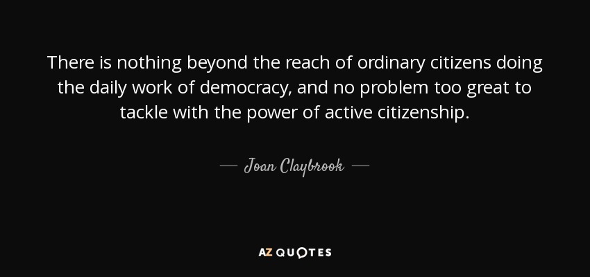There is nothing beyond the reach of ordinary citizens doing the daily work of democracy, and no problem too great to tackle with the power of active citizenship. - Joan Claybrook