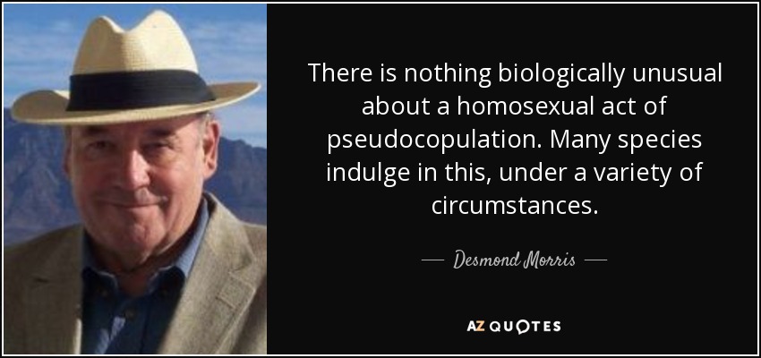 There is nothing biologically unusual about a homosexual act of pseudocopulation. Many species indulge in this, under a variety of circumstances. - Desmond Morris