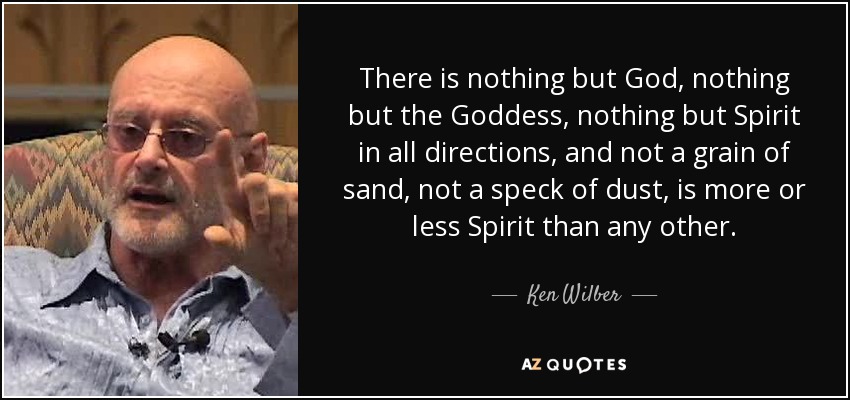 There is nothing but God, nothing but the Goddess, nothing but Spirit in all directions, and not a grain of sand, not a speck of dust, is more or less Spirit than any other. - Ken Wilber