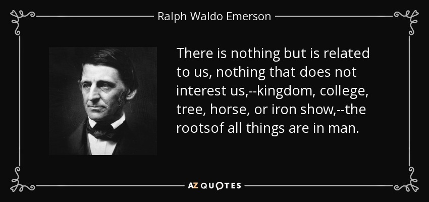 There is nothing but is related to us, nothing that does not interest us,--kingdom, college, tree, horse, or iron show,--the rootsof all things are in man. - Ralph Waldo Emerson