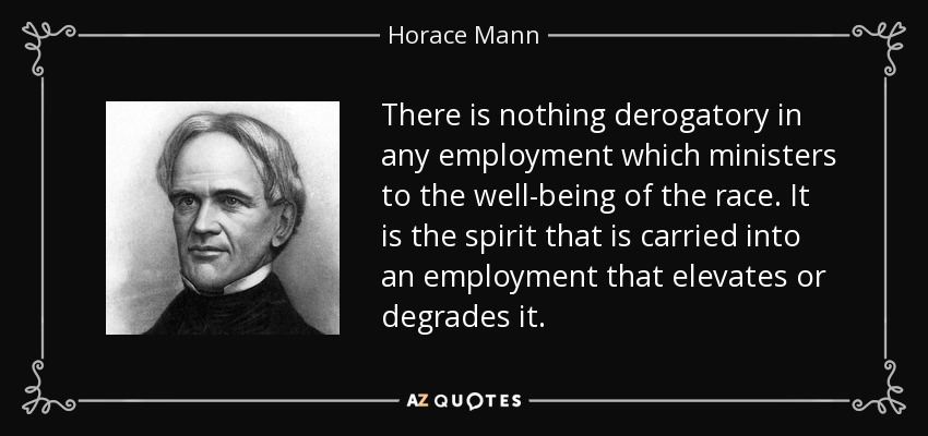 There is nothing derogatory in any employment which ministers to the well-being of the race. It is the spirit that is carried into an employment that elevates or degrades it. - Horace Mann