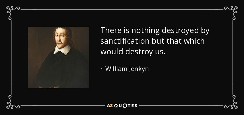 There is nothing destroyed by sanctification but that which would destroy us. - William Jenkyn