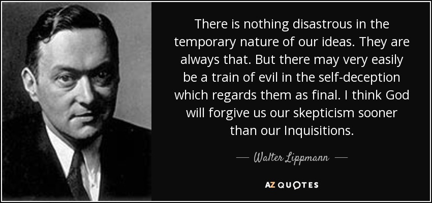 There is nothing disastrous in the temporary nature of our ideas. They are always that. But there may very easily be a train of evil in the self-deception which regards them as final. I think God will forgive us our skepticism sooner than our Inquisitions. - Walter Lippmann