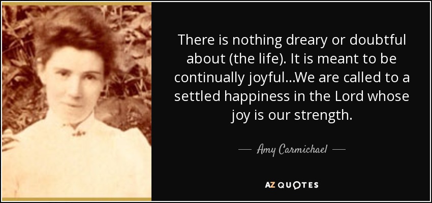 There is nothing dreary or doubtful about (the life). It is meant to be continually joyful...We are called to a settled happiness in the Lord whose joy is our strength. - Amy Carmichael