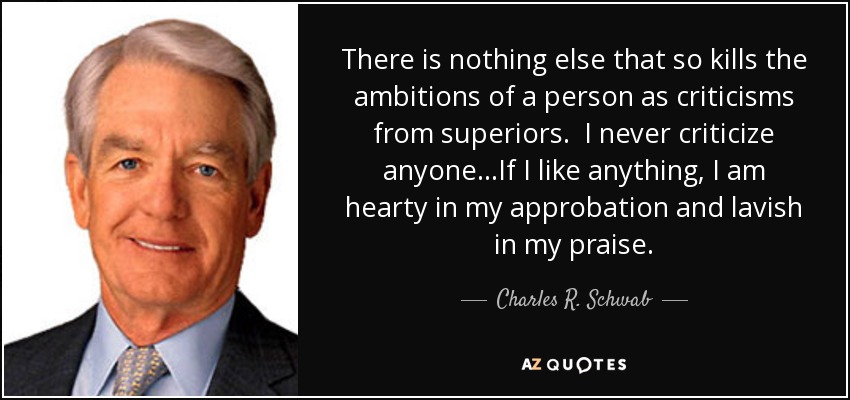 There is nothing else that so kills the ambitions of a person as criticisms from superiors. I never criticize anyone...If I like anything, I am hearty in my approbation and lavish in my praise. - Charles R. Schwab