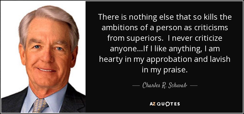 There is nothing else that so kills the ambitions of a person as criticisms from superiors. I never criticize anyone...If I like anything, I am hearty in my approbation and lavish in my praise. - Charles R. Schwab