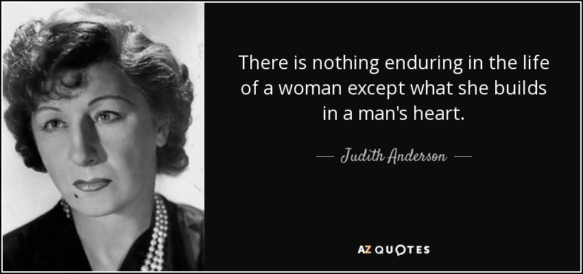There is nothing enduring in the life of a woman except what she builds in a man's heart. - Judith Anderson