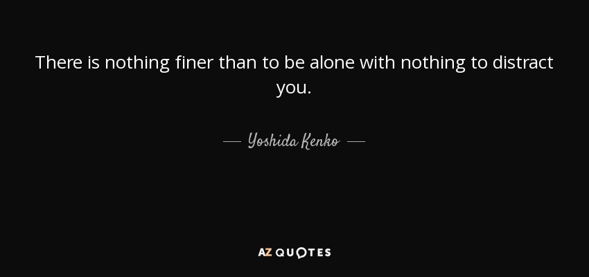 There is nothing finer than to be alone with nothing to distract you. - Yoshida Kenko