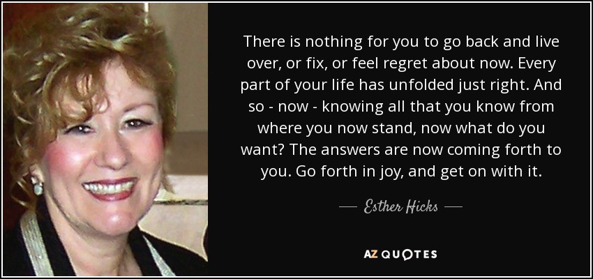 There is nothing for you to go back and live over, or fix, or feel regret about now. Every part of your life has unfolded just right. And so - now - knowing all that you know from where you now stand, now what do you want? The answers are now coming forth to you. Go forth in joy, and get on with it. - Esther Hicks