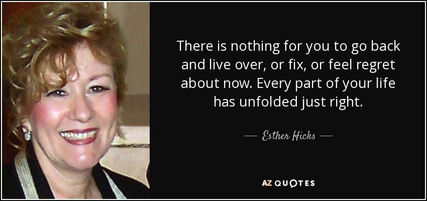 There is nothing for you to go back and live over, or fix, or feel regret about now. Every part of your life has unfolded just right. - Esther Hicks