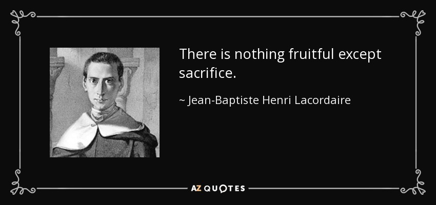 There is nothing fruitful except sacrifice. - Jean-Baptiste Henri Lacordaire