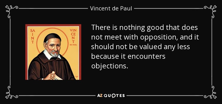 There is nothing good that does not meet with opposition, and it should not be valued any less because it encounters objections. - Vincent de Paul