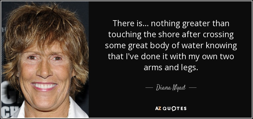 There is... nothing greater than touching the shore after crossing some great body of water knowing that I've done it with my own two arms and legs. - Diana Nyad