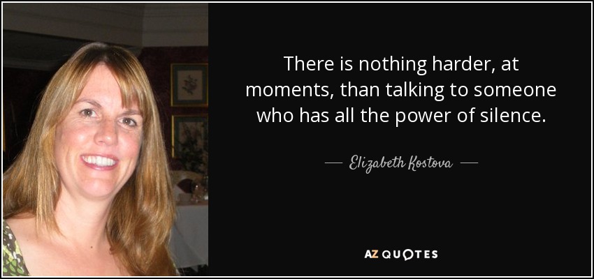 There is nothing harder, at moments, than talking to someone who has all the power of silence. - Elizabeth Kostova
