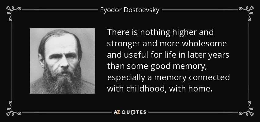 There is nothing higher and stronger and more wholesome and useful for life in later years than some good memory, especially a memory connected with childhood, with home. - Fyodor Dostoevsky