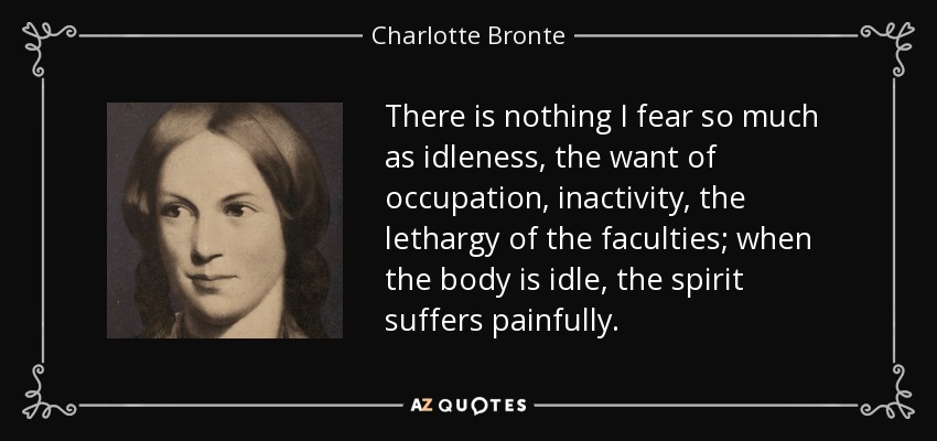 There is nothing I fear so much as idleness, the want of occupation, inactivity, the lethargy of the faculties; when the body is idle, the spirit suffers painfully. - Charlotte Bronte
